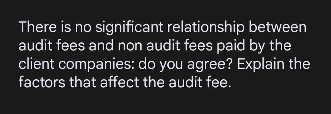 There is no significant relationship between
audit fees and non audit fees paid by the
client companies: do you agree? Explain the
factors that affect the audit fee.