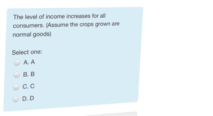 The level of income increases for all
consumers. (Assume the crops grown are
normal goods)
Select one:
A. A
B. B
C. C
D. D