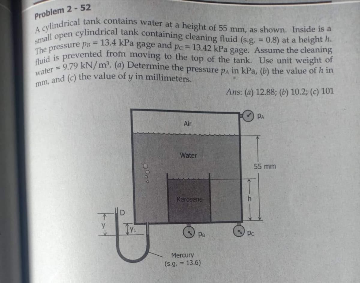 fluid is prevented from moving to the top of the tank. Use unit weight of
water = 9.79 kN/m³. (a) Determine the pressure pA in kPa, (b) the value of h in
small open cylindrical tank containing cleaning fluid (s.g. = 0.8) at a height h.
The pressure PB = 13.4 kPa gage and pc = 13.42 kPa gage. Assume the cleaning
Problem 2- 52
lindrical tank contains water at a height of 55 mm, as shown. Inside is a
%3D
%3D
and (c) the value of y in millimeters.
mm,
Ans: (a) 12.88; (b) 10.2; (c) 101
PA
Air
Water
55 mm
Kerosene
HD
PB
Pc
Mercury
(s.g.
= 13.6)
