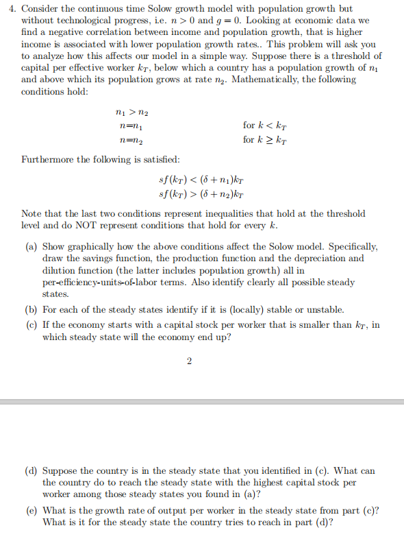 4. Consider the contimuous time Solow growth model with population growth but
without technological progress, i.e. n > 0 and g = 0. Looking at economic data we
find a negative correlation between income and population growth, that is higher
income is associated with lower population growth rates. This problem will ask you
to analyze how this affects our model in a simple way. Suppose there is a threshold of
capital per effective worker kT, below which a country has a population growth of n1
and above which its population grows at rate n2. Mathematically, the following
conditions hold:
ni > n2
n=n1
for k < kT
n=n2
for k > kT
Furthermore the following is satisfied:
sf (kr) < (8 +n1)kT
sf (kr) > (8 + n2)kT
Note that the last two conditions represent inequalities that hold at the threshold
level and do NOT represent conditions that hold for every k.
(a) Show graphically how the above conditions affect the Solow model. Specifically,
draw the savings function, the production function and the depreciation and
dihution function (the latter includes population growth) all in
per-efficiency-units-of-labor terms. Also identify clearly all possible steady
states.
(b) For each of the steady states identify if it is (locally) stable or unstable.
(c) If the economy starts with a capital stock per worker that is smaller than kr, in
which steady state will the economy end up?
2
(d) Suppose the country is in the steady state that you identified in (c). What can
the country do to reach the steady state with the highest capital stock per
worker among those steady states you found in (a)?
(e) What is the growth rate of output per worker in the steady state from part (c)?
What is it for the steady state the country tries to reach in part (d)?
