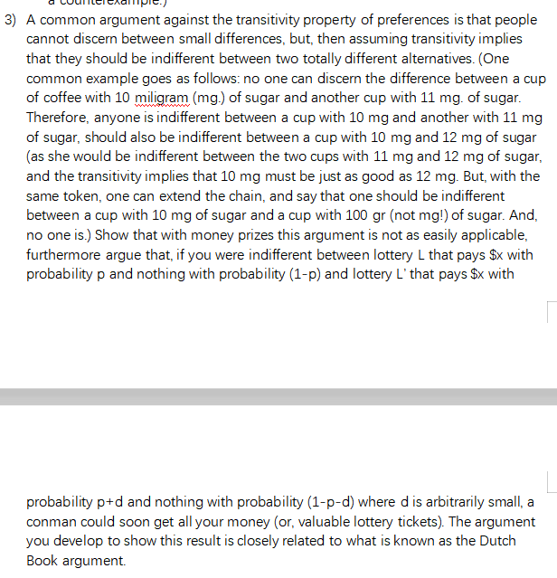 3) A common argument against the transitivity property of preferences is that people
cannot discern between small differences, but, then assuming transitivity implies
that they should be indifferent between two totally different alternatives. (One
common example goes as follows: no one can discern the difference between a cup
of coffee with 10 miligram (mg.) of sugar and another cup with 11 mg. of sugar.
Therefore, anyone is indifferent between a cup with 10 mg and another with 11 mg
of sugar, should also be indifferent between a cup with 10 mg and 12 mg of sugar
(as she would be indifferent between the two cups with 11 mg and 12 mg of sugar,
and the transitivity implies that 10 mg must be just as good as 12 mg. But, with the
same token, one can extend the chain, and say that one should be indifferent
between a cup with 10 mg of sugar and a cup with 100 gr (not mg!) of sugar. And,
no one is.) Show that with money prizes this argument is not as easily applicable,
furthermore argue that, if you were indifferent between lottery L that pays $x with
probability p and nothing with probability (1-p) and lottery L' that pays $x with
probability p+d and nothing with probability (1-p-d) where dis arbitrarily small, a
conman could soon get all your money (or, valuable lottery tickets). The argument
you develop to show this result is closely related to what is known as the Dutch
Book argument.
