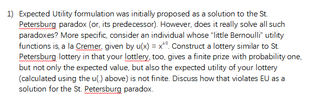 1) Expected Utility formulation was initially proposed as a solution to the St.
Petersburg paradox (or, its predecessor). However, does it really solve all such
paradoxes? More specific, consider an individual whose "little Bernoulli" utility
functions is, a la Cremer, given by u(x) = x^. Construct a lottery similar to St.
Petersburg lottery in that your lottlery, too, gives a finite prize with probability one,
but not only the expected value, but also the expected utility of your lottery
(calculated using the u(.) above) is not finite. Discuss how that violates EU as a
solution for the St. Petersburg paradox.
