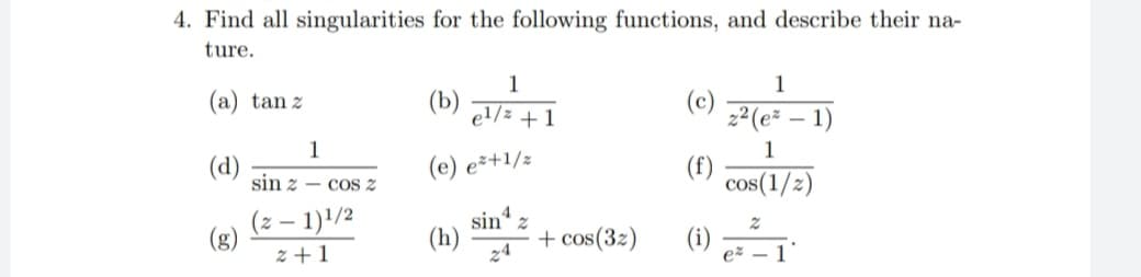 4. Find all singularities for the following functions, and describe their na-
ture.
1
1
(a) tan z
(b)
el/z +1
(c)
2² (e² – 1)
1
(d)
sin z - cOS z
1
(f)
(e) eš+1/z
cos(1/2)
(z – 1)'/2
(g)
z +1
sin
(h)
+ cos(32)
(1)
