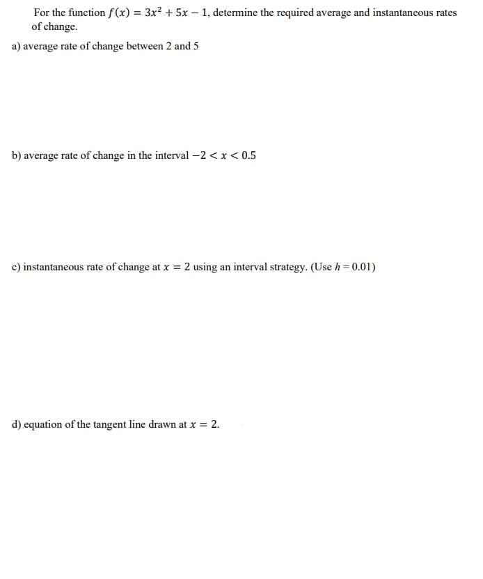 For the function f (x) = 3x² + 5x – 1, determine the required average and instantaneous rates
of change.
a) average rate of change between 2 and 5
b) average rate of change in the interval -2 < x < 0.5
c) instantaneous rate of change at x = 2 using an interval strategy. (Use h = 0.01)
d) equation of the tangent line drawn at x = 2.
