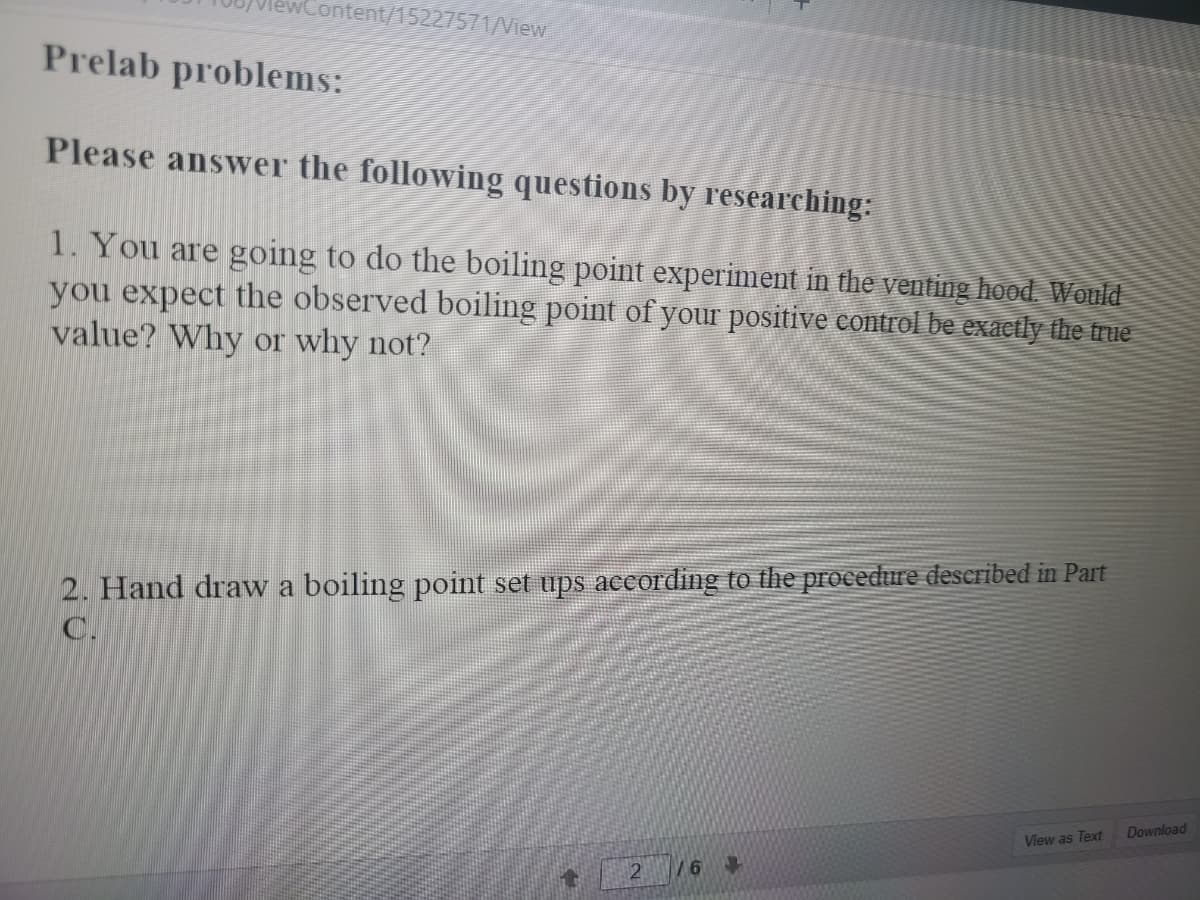 wContent/15227571/View
Prelab problems:
Please answer the following questions by researching:
1. You are going to do the boiling point experiment in the venting hood. Would
you expect the observed boiling point of your positive control be exactly the true
value? Why or why not?
2. Hand draw a boiling point set ups according to the procedure described in Part
C.
Download
View as Text
