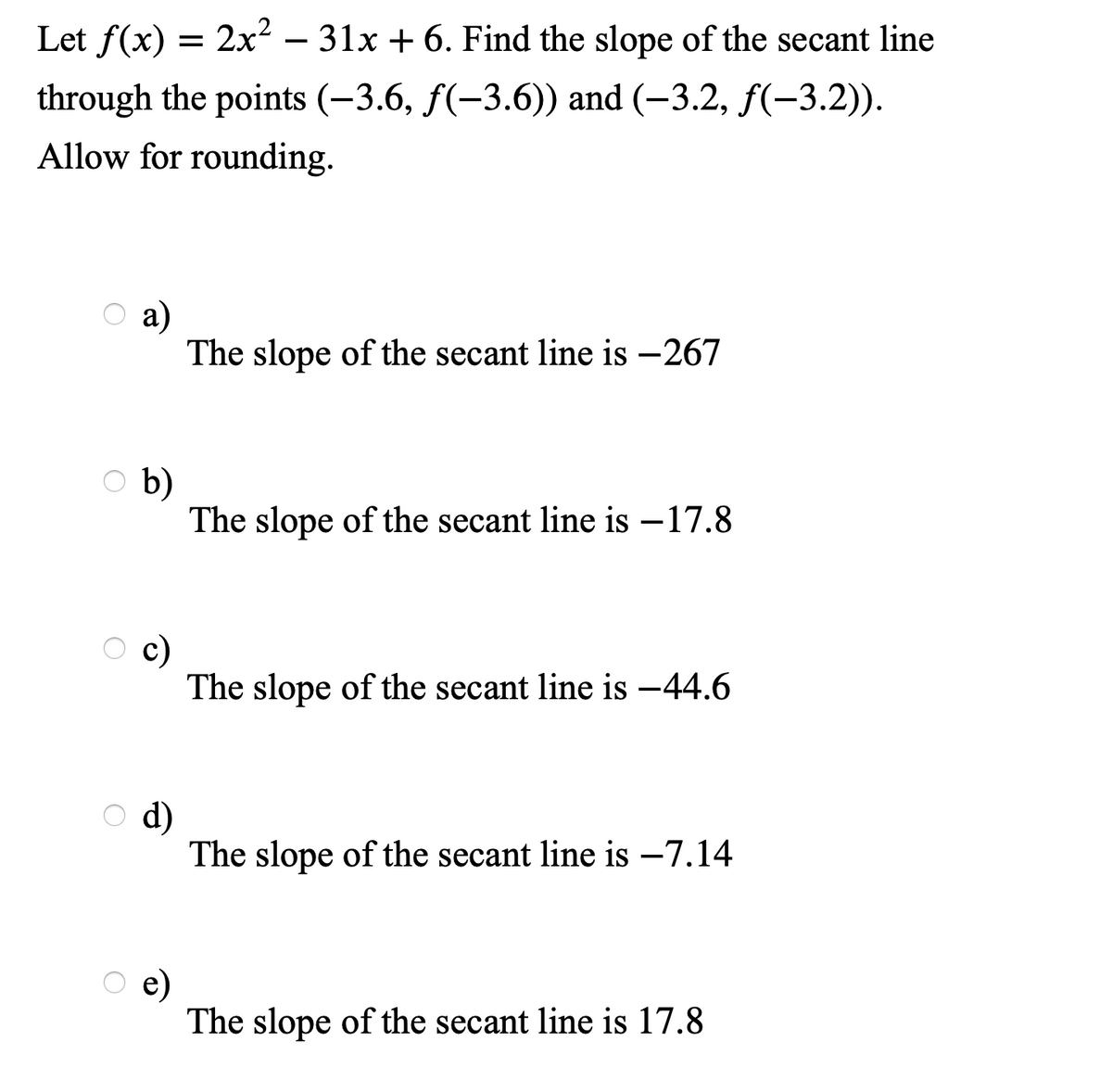 Let f(x) = 2x² – 31x + 6. Find the slope of the secant line
-
through the points (–3.6, f(-3.6)) and (–3.2, f(-3.2)).
Allow for rounding.
a)
The slope of the secant line is –267
b)
The slope of the secant line is –17.8
c)
The slope of the secant line is -44.6
d)
The slope of the secant line is –7.14
e)
The slope of the secant line is 17.8
