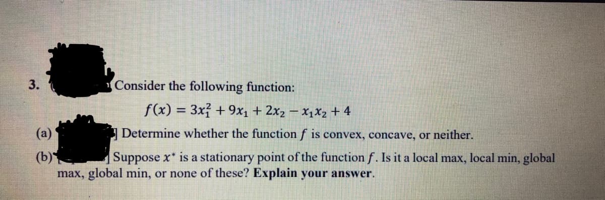 3.
Consider the following function:
f(x) = 3x +9x1 + 2x2 – X1X2 + 4
%3D
(a)
Determine whether the function f is convex, concave, or neither.
(b)
max, global min, or none of these? Explain your answer.
Suppose x* is a stationary point of the function f. Is it a local max, local min, global
