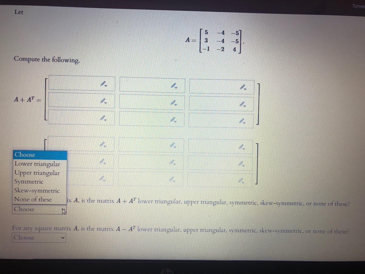 Turnec
Let
A =
-4
-2
4
Compute the following.
A+ AT =
Choose
Lower triangular
Upper triangular
Symmetric
Skew-symmetric
None of these
ix A, is the matrix A+ A" lower triangular. upper triangular, symmetric, skew-symmetric, or none of these?
Choose
For any square matrix A, is the matrix A A" lower triangular. upper triangular, symmetric, skew-symmetric, or none of these?
Choose
