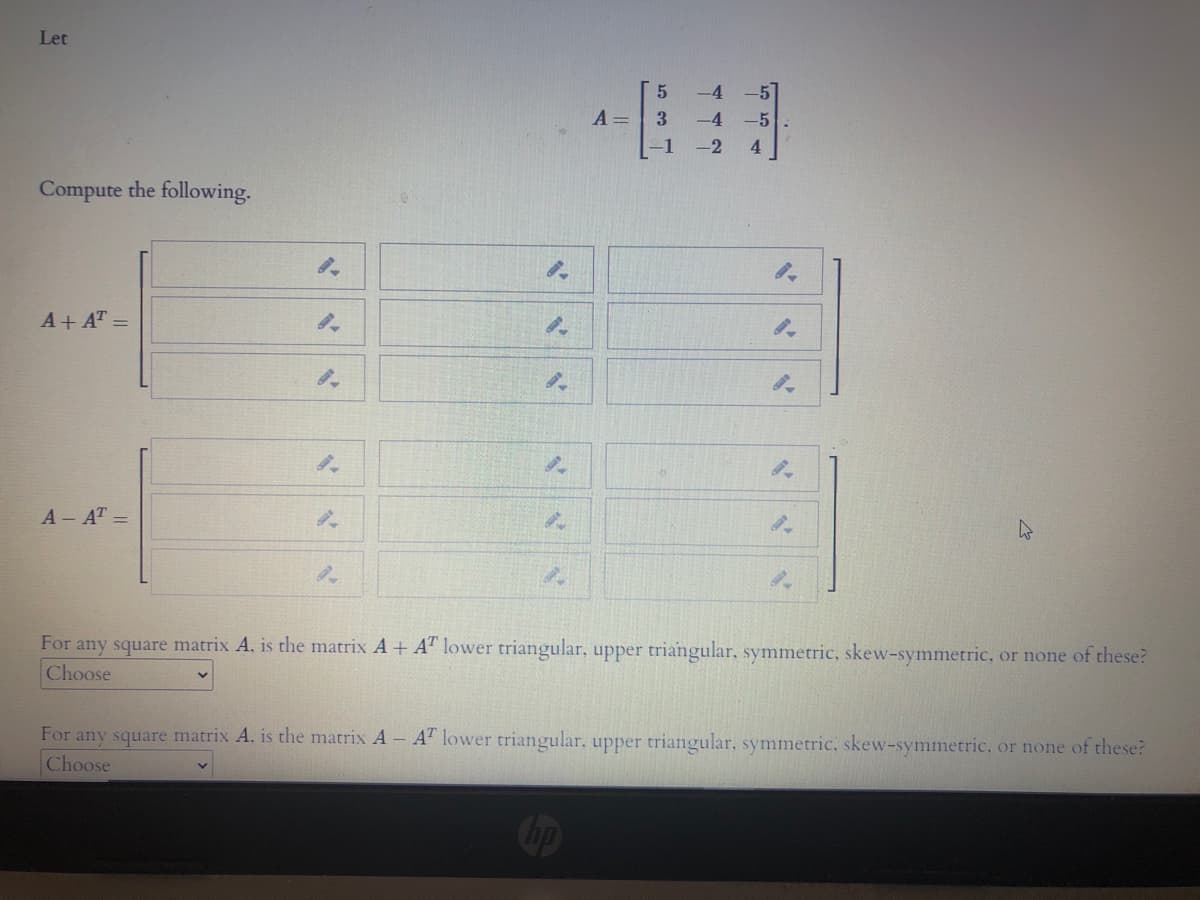 Let
-4
A =
3.
-4
-5
-1
-2
4.
Compute the following.
A+ AT =
A AT =
For any square matrix A. is the matrix A+ A" lower triangular, upper triangular. symmetric, skew-symmetric, or none of these?
Choose
For any square matrix A. is the matrix A A lower triangular. upper triangular, symmetric, skew-symmetric, or none of these?
Choose
Cip
