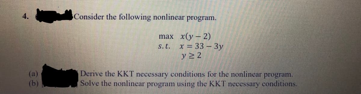 Consider the following nonlinear
program.
max x(y – 2)
s.t. x = 33 - 3y
y 2 2
(a)
(b)
Derive the KKT necessary conditions for the nonlinear
Solve the nonlinear program using the KKT necessary conditions.
program.
