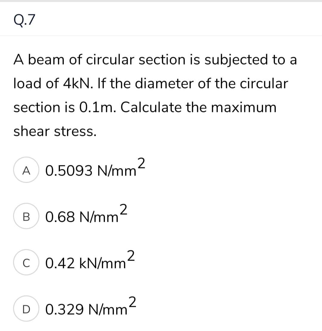 Q.7
A beam of circular section is subjected to a
load of 4kN. If the diameter of the circular
section is 0.1m. Calculate the maximum
shear stress.
A
0.5093 N/mm2
B
0.68 N/mm2
C
c 0.42 kN/mm
D
0.329 N/mm
