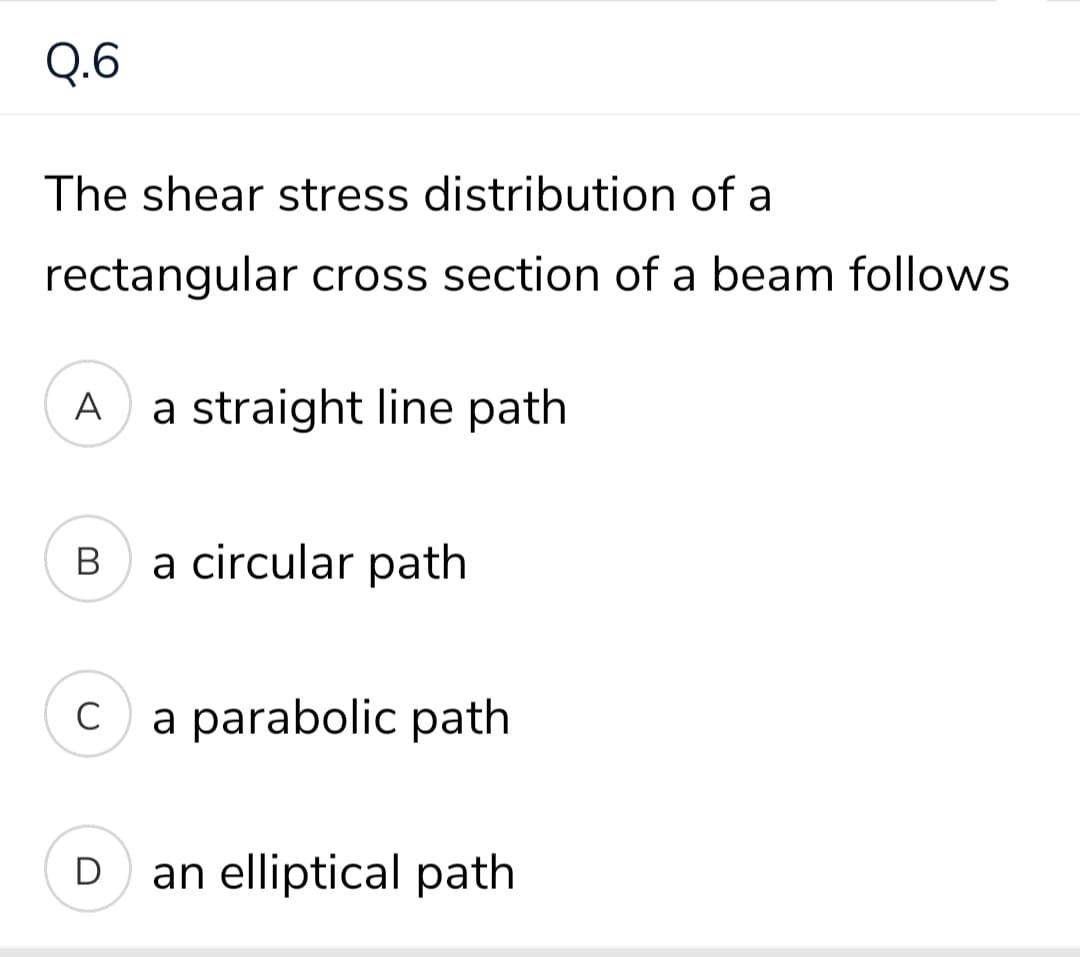 Q.6
The shear stress distribution of a
rectangular cross section of a beam follows
A
a straight line path
В
a circular path
C
a parabolic path
D
an elliptical path
