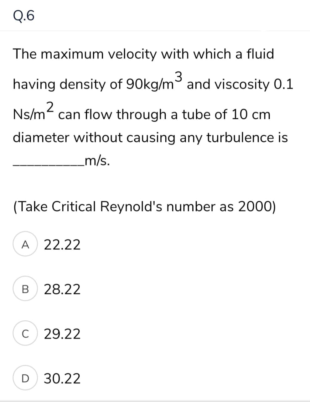 Q.6
The maximum velocity with which a fluid
having density of 90kg/m and viscosity 0.1
Ns/m- can flow through a tube of 10 cm
diameter without causing any turbulence is
_m/s.
(Take Critical Reynold's number as 2000)
A 22.22
В
B 28.22
C
29.22
D 30.22
