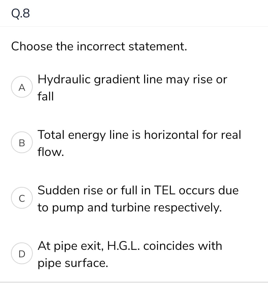 Q.8
Choose the incorrect statement.
Hydraulic gradient line may rise or
A
fall
Total energy line is horizontal for real
В
flow.
Sudden rise or full in TEL occurs due
C
to pump and turbine respectively.
At pipe exit, H.G.L. coincides with
pipe surface.
