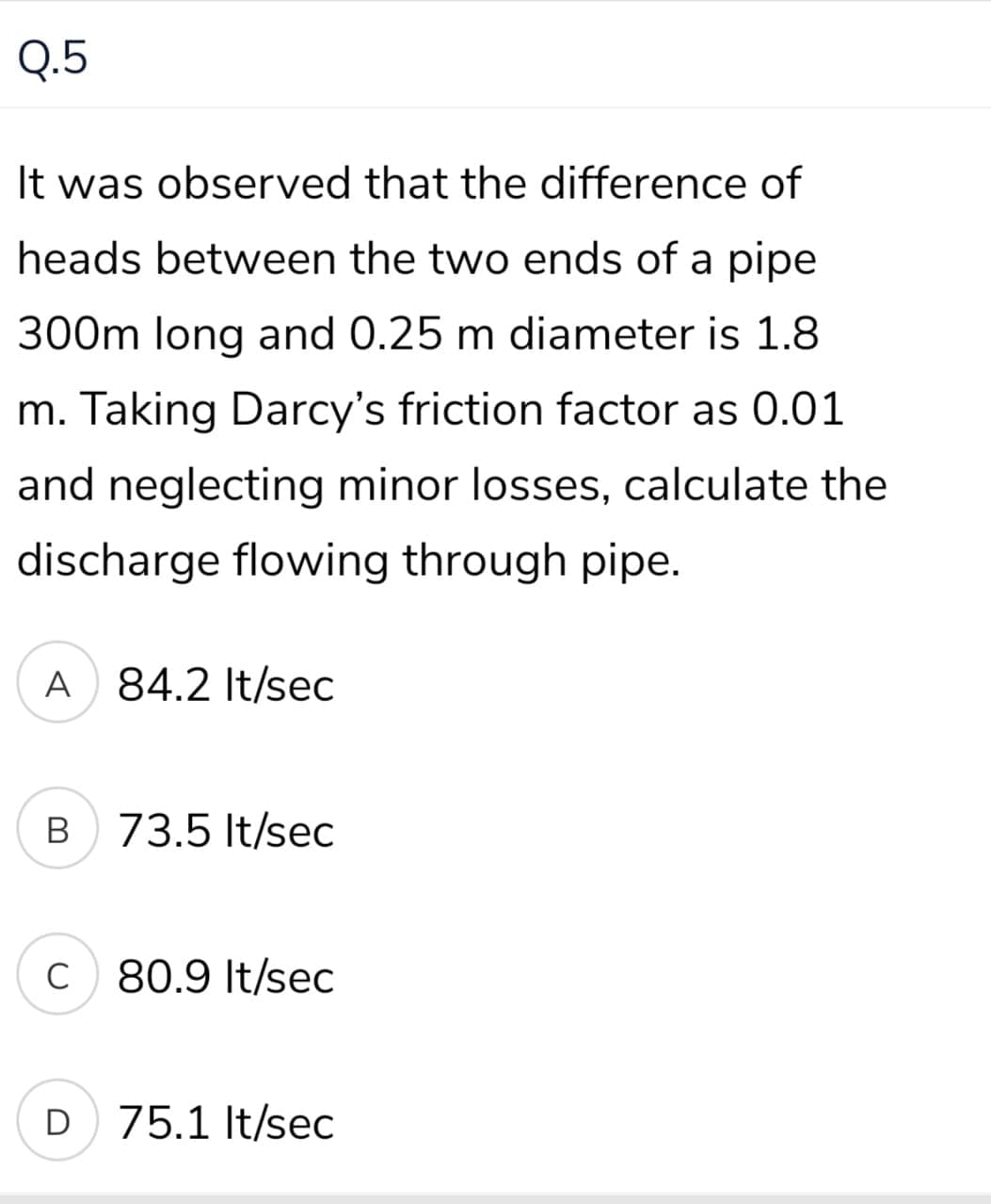 Q.5
It was observed that the difference of
heads between the two ends of a pipe
300m long and 0.25 m diameter is 1.8
m. Taking Darcy's friction factor as 0.01
and neglecting minor losses, calculate the
discharge flowing through pipe.
A 84.2 It/sec
73.5 It/sec
C 80.9 It/sec
D 75.1 It/sec
