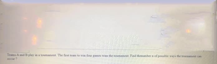 Teams A and B play in a tournament. The first team to wın four games wins the tournament. Find thenumber n of possible ways the tournament can
occur ?
