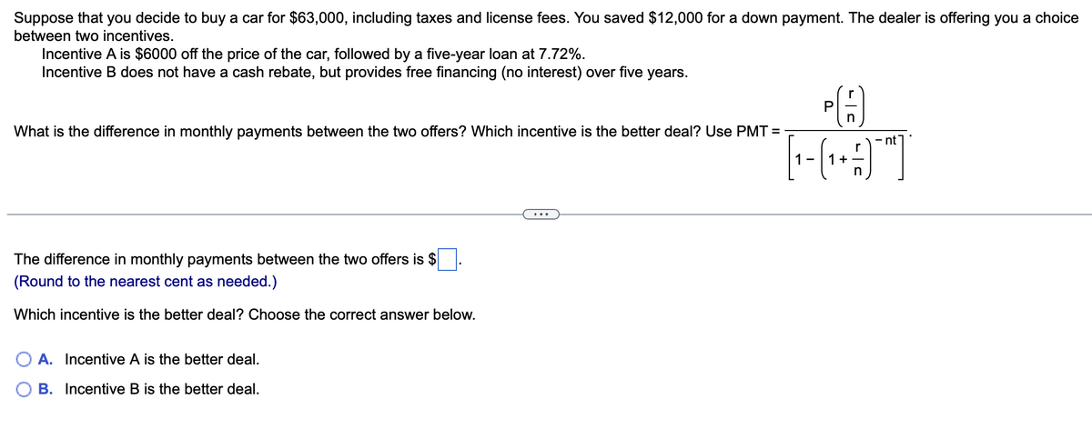 Suppose that you decide to buy a car for $63,000, including taxes and license fees. You saved $12,000 for a down payment. The dealer is offering you a choice
between two incentives.
Incentive A is $6000 off the price of the car, followed by a five-year loan at 7.72%.
Incentive B does not have a cash rebate, but provides free financing (no interest) over five years.
What is the difference in monthly payments between the two offers? Which incentive is the better deal? Use PMT=
The difference in monthly payments between the two offers is $
(Round to the nearest cent as needed.)
Which incentive is the better deal? Choose the correct answer below.
A. Incentive A is the better deal.
B. Incentive B is the better deal.
PA
n
nt
1 - ( 1₁ + -/-) - ²
n