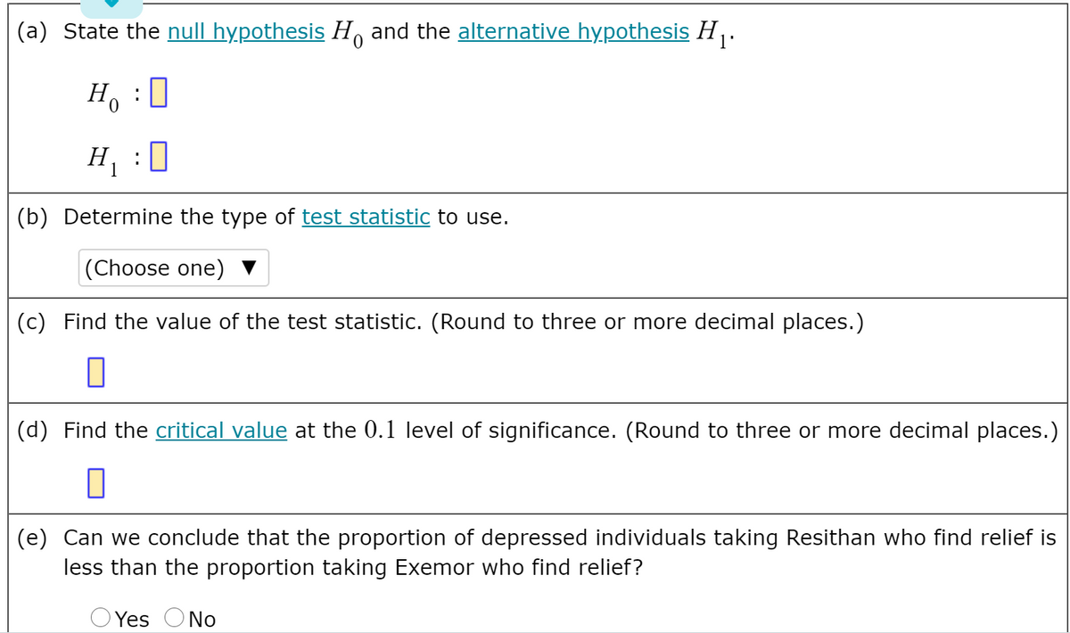 (a) State the null hypothesis H, and the alternative hypothesis H,.
Ho
H :0
(b) Determine the type of test statistic to use.
|(Choose one)
(c) Find the value of the test statistic. (Round to three or more decimal places.)
(d) Find the critical value at the 0.1 level of significance. (Round to three or more decimal places.)
(e) Can we conclude that the proportion of depressed individuals taking Resithan who find relief is
less than the proportion taking Exemor who find relief?
Yes
O No
