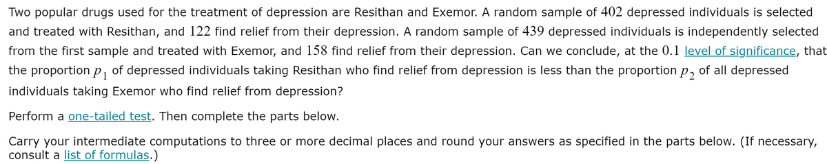 Two popular drugs used for the treatment of depression are Resithan and Exemor. A random sample of 402 depressed individuals is selected
and treated with Resithan, and 122 find relief from their depression. A random sample of 439 depressed individuals is independently selected
from the first sample and treated with Exemor, and 158 find relief from their depression. Can we conclude, at the 0.1 level of significance, that
the proportion p, of depressed individuals taking Resithan who find relief from depression is less than the proportion p, of all depressed
individuals taking Exemor who find relief from depression?
Perform a one-tailed test. Then complete the parts below.
Carry your intermediate computations to three or more decimal places and round your answers as specified in the parts below. (If necessary,
consult a list of formulas.)
