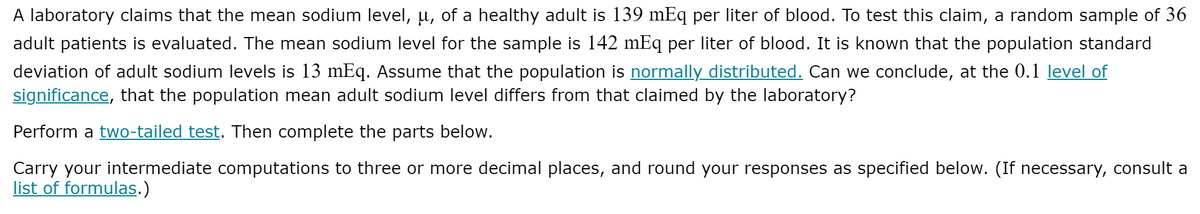 A laboratory claims that the mean sodium level, u, of a healthy adult is 139 mEq per liter of blood. To test this claim, a random sample of 36
adult patients is evaluated. The mean sodium level for the sample is 142 mEq per liter of blood. It is known that the population standard
deviation of adult sodium levels is 13 mEq. Assume that the population is normally distributed. Can we conclude, at the 0.1 level of
significance, that the population mean adult sodium level differs from that claimed by the laboratory?
Perform a two-tailed test. Then complete the parts below.
Carry your intermediate computations to three or more decimal places, and round your responses as specified below. (If necessary, consult a
list of formulas.)
