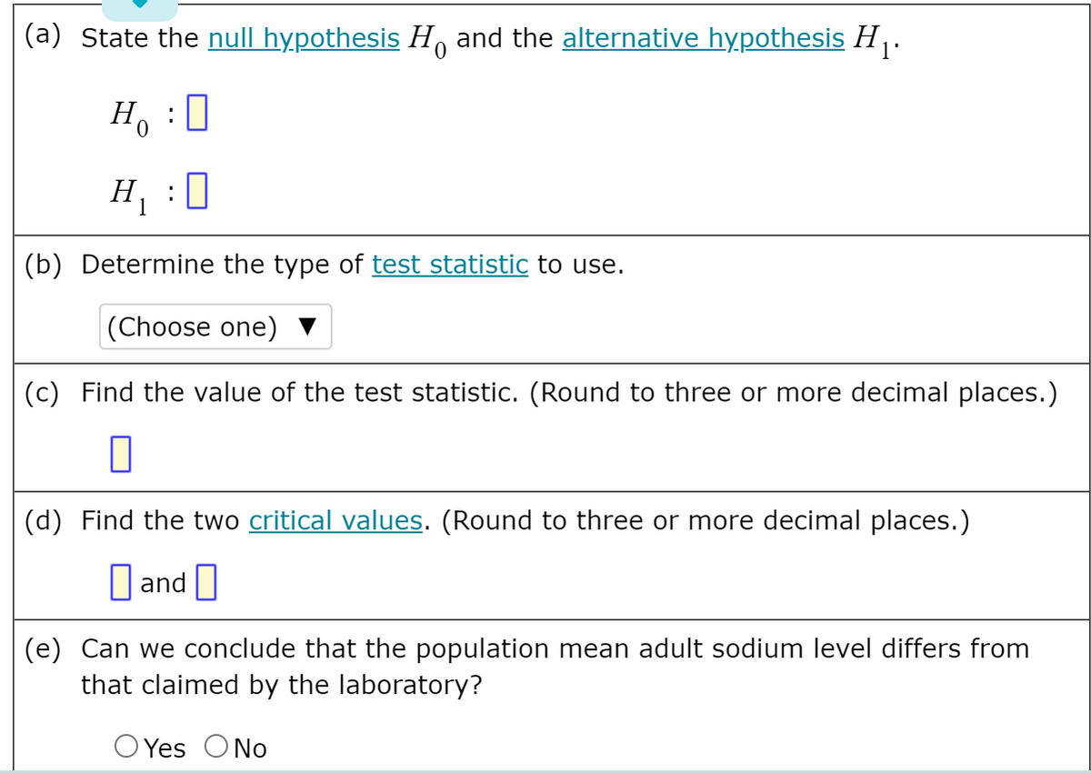 (a) State the null hypothesis H, and the alternative hypothesis H .
Ho
H :0
(b) Determine the type of test statistic to use.
|(Choose one)
(c) Find the value of the test statistic. (Round to three or more decimal places.)
(d) Find the two critical values. (Round to three or more decimal places.)
O and I
(e) Can we conclude that the population mean adult sodium level differs from
that claimed by the laboratory?
O Yes ONo
