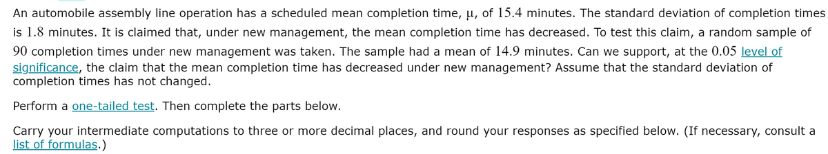 An automobile assembly line operation has a scheduled mean completion time, µ, of 15.4 minutes. The standard deviation of completion times
is 1.8 minutes. It is claimed that, under new management, the mean completion time has decreased. To test this claim, a random sample of
90 completion times under new management was taken. The sample had a mean of 14.9 minutes. Can we support, at the 0.05 level of
significance, the claim that the mean completion time has decreased under new management? Assume that the standard deviation of
completion times has not changed.
Perform a one-tailed test. Then complete the parts below.
Carry your intermediate computations to three or more decimal places, and round your responses as specified below. (If necessary, consult a
list of formulas.)
