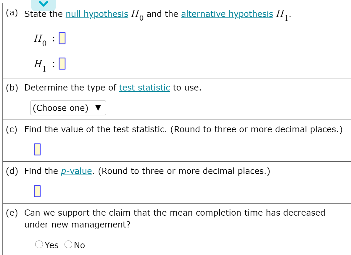 (a) State the null hypothesis H, and the alternative hypothesis H .
H, :0
H, :0
(b) Determine the type of test statistic to use.
|(Choose one)
(c) Find the value of the test statistic. (Round to three or more decimal places.)
(d) Find the p-value. (Round to three or more decimal places.)
(e) Can we support the claim that the mean completion time has decreased
under new management?
O Yes ONo
