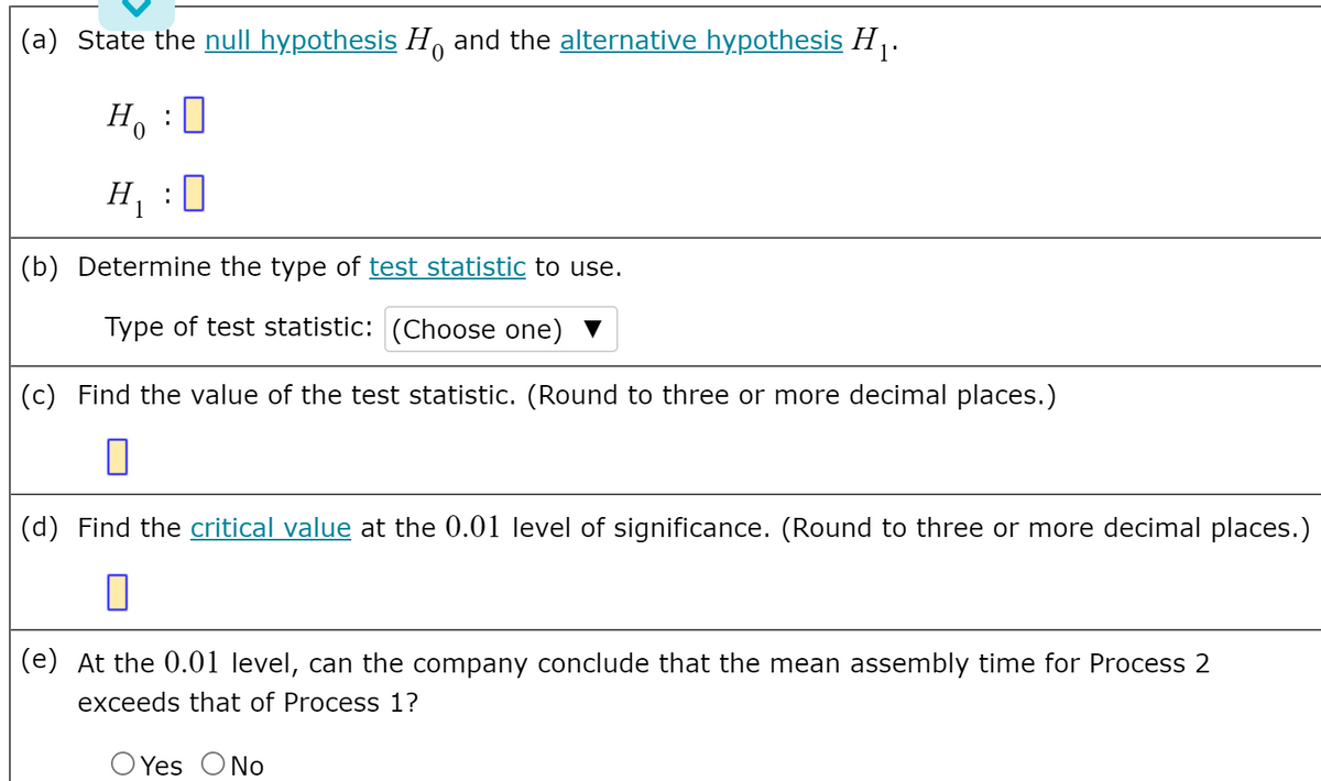 (a) State the null hypothesis H, and the alternative hypothesis H .
Ho
H :
0
(b) Determine the type of test statistic to use.
Type of test statistic: (Choose one)
(c) Find the value of the test statistic. (Round to three or more decimal places.)
(d) Find the critical value at the 0.01 level of significance. (Round to three or more decimal places.)
(e) At the 0.01 level, can the company conclude that the mean assembly time for Process 2
exceeds that of Process 1?
O Yes ONo
