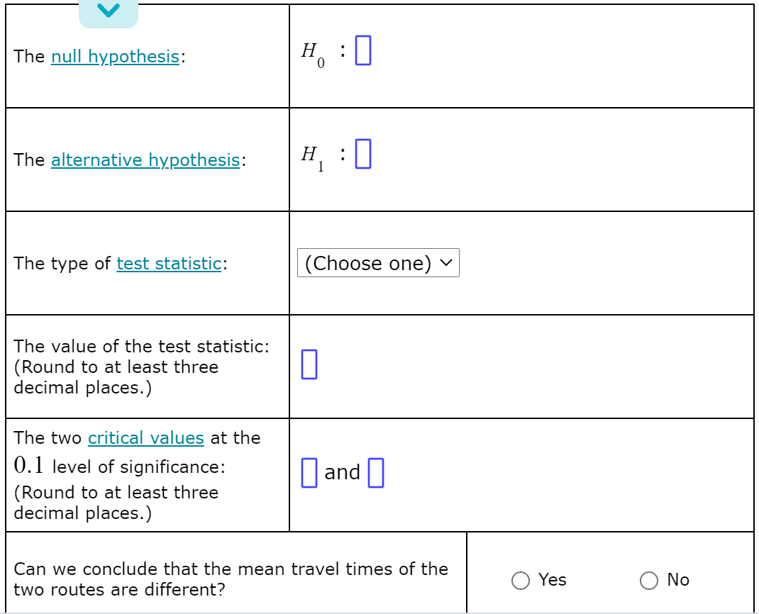 The null hypothesis:
H, : 0
The alternative hypothesis:
H
1
:0
The type of test statistic:
(Choose one) -
The value of the test statistic:
(Round to at least three
decimal places.)
The two critical values at the
0.1 level of significance:
|and ||
(Round to at least three
decimal places.)
Can we conclude that the mean travel times of the
Yes
O No
two routes are different?
