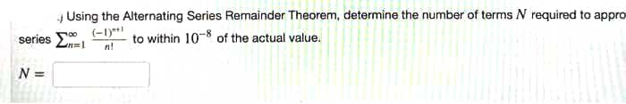 + Using the Alternating Series Remainder Theorem, determine the number of terms N required to appro
(-1)*+!
series n=1
to within 10- of the actual value.
n!
N =
