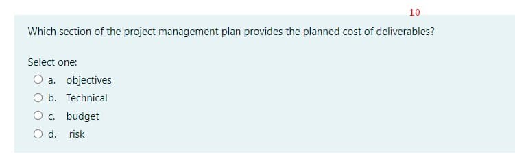 10
Which section of the project management plan provides the planned cost of deliverables?
Select one:
O a. objectives
O b. Technical
O c. budget
O d. risk
