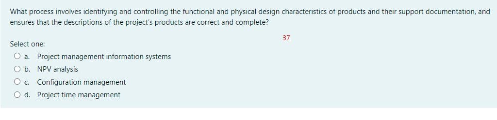 What process involves identifying and controlling the functional and physical design characteristics of products and their support documentation, and
ensures that the descriptions of the project's products are correct and complete?
37
Select one:
O a. Project management information systems
O b. NPV analysis
O c. Configuration management
O d. Project time management
