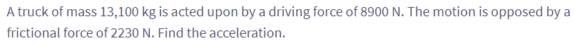 A truck of mass 13,100 kg is acted upon by a driving force of 8900 N. The motion is opposed by a
frictional force of 2230 N. Find the acceleration.