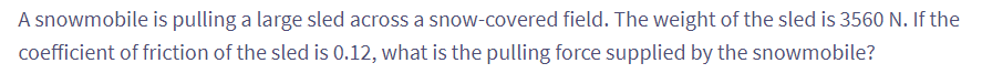 A snowmobile is pulling a large sled across a snow-covered field. The weight of the sled is 3560 N. If the
coefficient of friction of the sled is 0.12, what is the pulling force supplied by the snowmobile?