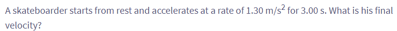 A skateboarder starts from rest and accelerates at a rate of 1.30 m/s² for 3.00 s. What is his final
velocity?