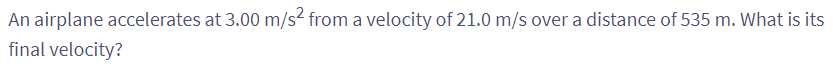 An airplane accelerates at 3.00 m/s² from a velocity of 21.0 m/s over a distance of 535 m. What is its
final velocity?