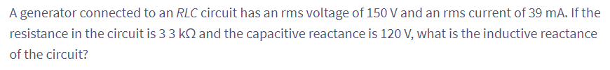 A generator connected to an RLC circuit has an rms voltage of 150 V and an rms current of 39 mA. If the
resistance in the circuit is 3 3 k2 and the capacitive reactance is 120 V, what is the inductive reactance
of the circuit?