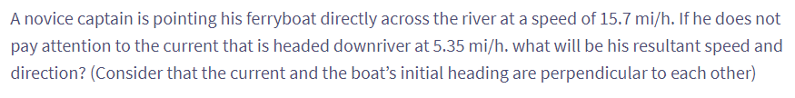 A novice captain is pointing his ferryboat directly across the river at a speed of 15.7 mi/h. If he does not
pay attention to the current that is headed downriver at 5.35 mi/h. what will be his resultant speed and
direction? (Consider that the current and the boat's initial heading are perpendicular to each other)