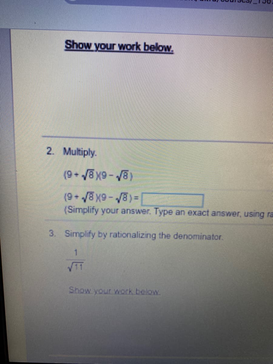 Show your work below.
2. Multiply.
(9+√8x9-√8)
(9+√√8×9-√8)=[
(Simplify your answer. Type an exact answer, using ra
3. Simplify by rationalizing the denominator.
√√11
Show your work below.