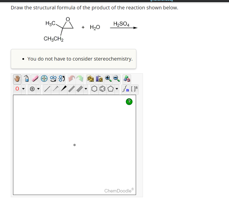 Draw the structural formula of the product of the reaction shown below.
H₂OS
H3C
CH3CH2
+ H₂O
H₂SO4
• You do not have to consider stereochemistry.
Sn [F
?
ChemDoodle