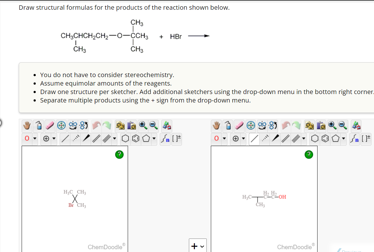 Draw structural formulas for the products of the reaction shown below.
CH3
CH3CHCH₂CH2-O-CCH3 + HBr
●
CH3
• You do not have to consider stereochemistry.
• Assume equimolar amounts of the reagents.
• Draw one structure per sketcher. Add additional sketchers using the drop-down menu in the bottom right corner.
Separate multiple products using the + sign from the drop-down menu.
[..
H3C CH3
X
Br CH3
CH3
ChemDoodleⓇ
O• Sn [F
+ v
O
63
H₂H2OH
H₂CT
CH3
ChemDoodleⓇ
Dro