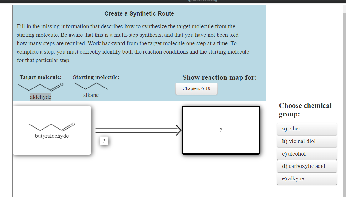 Create a Synthetic Route
Fill in the missing information that describes how to synthesize the target molecule from the
starting molecule. Be aware that this is a multi-step synthesis, and that you have not been told
how many steps are required. Work backward from the target molecule one step at a time. To
complete a step, you must correctly identify both the reaction conditions and the starting molecule
for that particular step.
Target molecule:
aldehyde
butyraldehyde
Starting molecule:
alkane
?
Show reaction map for:
Chapters 6-10
?
Choose chemical
group:
a) ether
b) vicinal diol
c) alcohol
d) carboxylic acid
e) alkyne