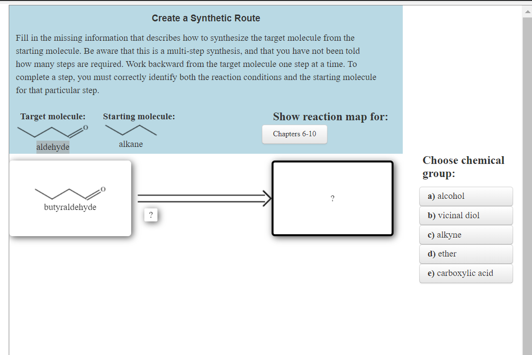 Create a Synthetic Route
Fill in the missing information that describes how to synthesize the target molecule from the
starting molecule. Be aware that this is a multi-step synthesis, and that you have not been told
how many steps are required. Work backward from the target molecule one step at a time. To
complete a step, you must correctly identify both the reaction conditions and the starting molecule
for that particular step.
Target molecule:
aldehyde
butyraldehyde
Starting molecule:
alkane
?
Show reaction map for:
Chapters 6-10
Choose chemical
group:
a) alcohol
b) vicinal diol
c) alkyne
d) ether
e) carboxylic acid