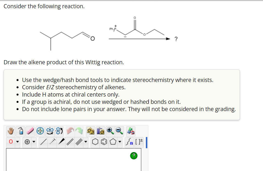 Consider the following reaction.
Draw the alkene product of this Wittig reaction.
0
●
Ph₂P
Use the wedge/hash bond tools to indicate stereochemistry where it exists.
• Consider E/Z stereochemistry of alkenes.
• Include H atoms at chiral centers only.
• If a group is achiral, do not use wedged or hashed bonds on it.
• Do not include lone pairs in your answer. They will not be considered in the grading.
▼
MELL
Sn [1
?
?