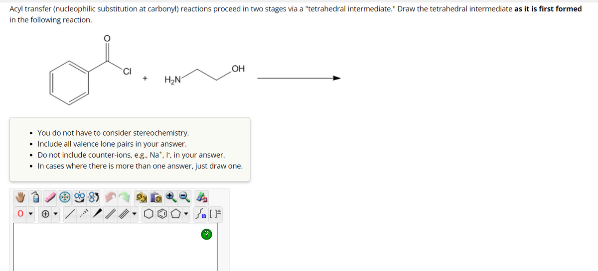 Acyl transfer (nucleophilic substitution at carbonyl) reactions proceed in two stages via a "tetrahedral intermediate." Draw the tetrahedral intermediate as it is first formed
in the following reaction.
CI
8
H₂N
• You do not have to consider stereochemistry.
• Include all valence lone pairs in your answer.
. Do not include counter-ions, e.g., Na+, I, in your answer.
• In cases where there is more than one answer, just draw one.
OH
Sn [F