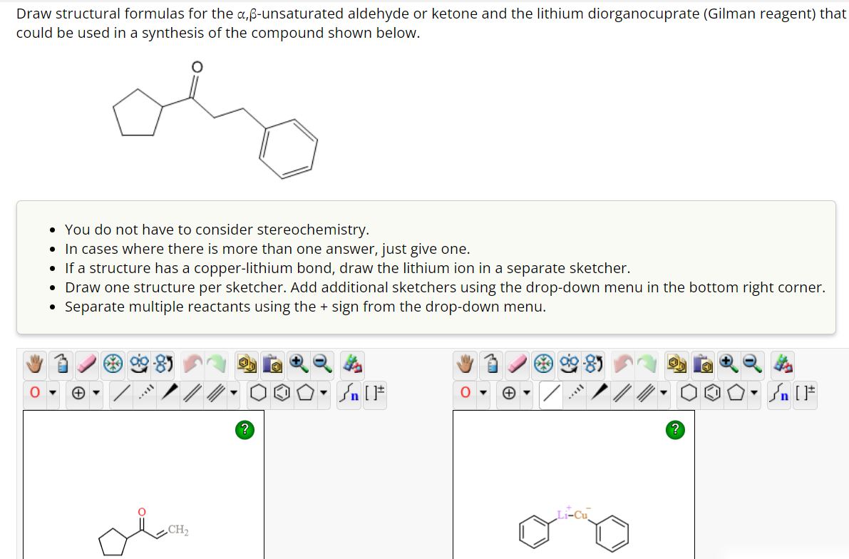 Draw structural formulas for the x,ß-unsaturated aldehyde or ketone and the lithium diorganocuprate (Gilman reagent) that
could be used in a synthesis of the compound shown below.
• You do not have to consider stereochemistry.
• In cases where there is more than one answer, just give one.
• If a structure has a copper-lithium bond, draw the lithium ion in a separate sketcher.
• Draw one structure per sketcher. Add additional sketchers using the drop-down menu in the bottom right corner.
Separate multiple reactants using the + sign from the drop-down menu.
●
سل
CH₂
?
#[ ] در
?
▼
Sn [F