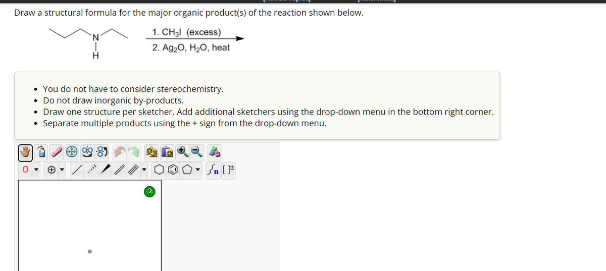 Draw a structural formula for the major organic product(s) of the reaction shown below.
'N'
H
1. CH₂l (excess)
2. Ag₂O, H₂O, heat
. You do not have to consider stereochemistry.
• Do not draw inorganic by-products.
Draw one structure per sketcher. Add additional sketchers using the drop-down menu in the bottom right corner.
Separate multiple products using the + sign from the drop-down menu.
+
/
F
?