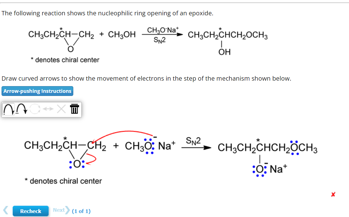 The following reaction shows the nucleophilic ring opening of an epoxide.
CH3O Nat
SN2
CH3CH₂CH-CH₂ + CH3OH
O
denotes chiral center
Draw curved arrows to show the movement of electrons in the step of the mechanism shown below.
Arrow-pushing Instructions
07
0×↔
CH3CH₂CH-CH₂ + CH3O: Na+
:0:-
* denotes chiral center
CH3CH₂CHCH₂CH3
OH
Recheck Next (1 of 1)
SN2
CH3CH₂CHCH₂CH3
:O:Na+
X