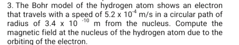 3. The Bohr model of the hydrogen atom shows an electron
that travels with a speed of 5.2 x 10* m/s in a circular path of
radius of 3.4 x 10 10 m from the nucleus. Compute the
magnetic field at the nucleus of the hydrogen atom due to the
orbiting of the electron.
-4
