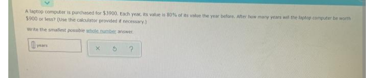 A laptop computer is purchased for $3900. Each year, its value is 80% of its value the year before. After how many years will the laptop computer be worth
$900 or less? (Use the calculator provided if necessary.)
Write the smalest possible whote number answer.
years
